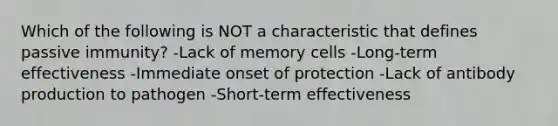 Which of the following is NOT a characteristic that defines passive immunity? -Lack of memory cells -Long-term effectiveness -Immediate onset of protection -Lack of antibody production to pathogen -Short-term effectiveness