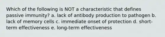 Which of the following is NOT a characteristic that defines passive immunity? a. lack of antibody production to pathogen b. lack of memory cells c. immediate onset of protection d. short-term effectiveness e. long-term effectiveness