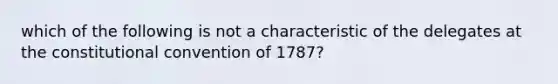 which of the following is not a characteristic of the delegates at the constitutional convention of 1787?