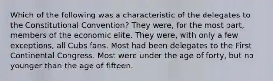 Which of the following was a characteristic of the delegates to the Constitutional Convention? They were, for the most part, members of the economic elite. They were, with only a few exceptions, all Cubs fans. Most had been delegates to the First Continental Congress. Most were under the age of forty, but no younger than the age of fifteen.