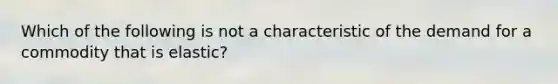 Which of the following is not a characteristic of the demand for a commodity that is elastic?