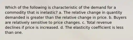 Which of the following is characteristic of the demand for a commodity that is inelastic? a. The relative change in quantity demanded is <a href='https://www.questionai.com/knowledge/ktgHnBD4o3-greater-than' class='anchor-knowledge'>greater than</a> the relative change in price. b. Buyers are relatively sensitive to price changes. c. Total revenue declines if price is increased. d. The elasticity coefficient is <a href='https://www.questionai.com/knowledge/k7BtlYpAMX-less-than' class='anchor-knowledge'>less than</a> one.