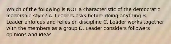 Which of the following is NOT a characteristic of the democratic leadership style? A. Leaders asks before doing anything B. Leader enforces and relies on discipline C. Leader works together with the members as a group D. Leader considers followers opinions and ideas