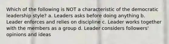 Which of the following is NOT a characteristic of the democratic leadership style? a. Leaders asks before doing anything b. Leader enforces and relies on discipline c. Leader works together with the members as a group d. Leader considers followers' opinions and ideas