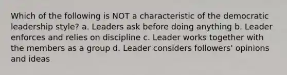 Which of the following is NOT a characteristic of the democratic leadership style? a. Leaders ask before doing anything b. Leader enforces and relies on discipline c. Leader works together with the members as a group d. Leader considers followers' opinions and ideas