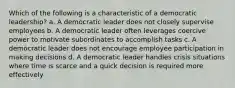 Which of the following is a characteristic of a democratic leadership? a. A democratic leader does not closely supervise employees b. A democratic leader often leverages coercive power to motivate subordinates to accomplish tasks c. A democratic leader does not encourage employee participation in making decisions d. A democratic leader handles crisis situations where time is scarce and a quick decision is required more effectively