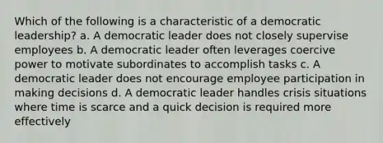 Which of the following is a characteristic of a democratic leadership? a. A democratic leader does not closely supervise employees b. A democratic leader often leverages coercive power to motivate subordinates to accomplish tasks c. A democratic leader does not encourage employee participation in making decisions d. A democratic leader handles crisis situations where time is scarce and a quick decision is required more effectively