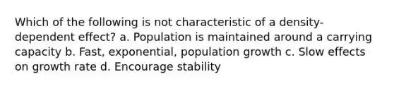 Which of the following is not characteristic of a density-dependent effect? a. Population is maintained around a carrying capacity b. Fast, exponential, population growth c. Slow effects on growth rate d. Encourage stability