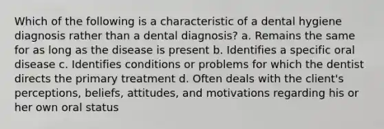 Which of the following is a characteristic of a dental hygiene diagnosis rather than a dental diagnosis? a. Remains the same for as long as the disease is present b. Identifies a specific oral disease c. Identifies conditions or problems for which the dentist directs the primary treatment d. Often deals with the client's perceptions, beliefs, attitudes, and motivations regarding his or her own oral status