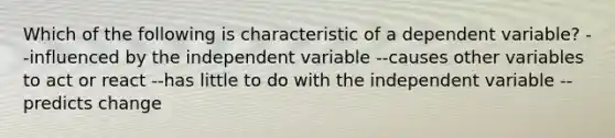 Which of the following is characteristic of a dependent variable? --influenced by the independent variable --causes other variables to act or react --has little to do with the independent variable --predicts change