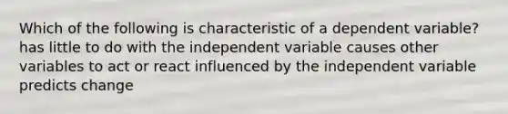 Which of the following is characteristic of a dependent variable? has little to do with the independent variable causes other variables to act or react influenced by the independent variable predicts change