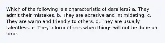 Which of the following is a characteristic of derailers? a. They admit their mistakes. b. They are abrasive and intimidating. c. They are warm and friendly to others. d. They are usually talentless. e. They inform others when things will not be done on time.