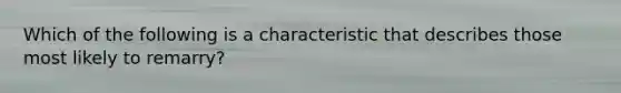 Which of the following is a characteristic that describes those most likely to remarry?