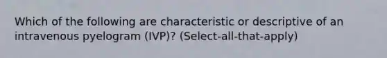 Which of the following are characteristic or descriptive of an intravenous pyelogram (IVP)? (Select-all-that-apply)