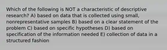 Which of the following is NOT a characteristic of descriptive research? A) based on data that is collected using small, nonrepresentative samples B) based on a clear statement of the problem C) based on specific hypotheses D) based on specification of the information needed E) collection of data in a structured fashion