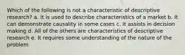 Which of the following is not a characteristic of descriptive research? a. It is used to describe characteristics of a market b. It can demonstrate causality in some cases c. It assists in decision making d. All of the others are characteristics of descriptive research e. It requires some understanding of the nature of the problem