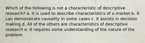 Which of the following is not a characteristic of descriptive research? a. It is used to describe characteristics of a market b. It can demonstrate causality in some cases c. It assists in decision making d. All of the others are characteristics of descriptive research e. It requires some understanding of the nature of the problem