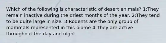 Which of the following is characteristic of desert animals? 1:They remain inactive during the driest months of the year. 2:They tend to be quite large in size. 3:Rodents are the only group of mammals represented in this biome 4:They are active throughout the day and night