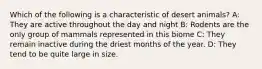 Which of the following is a characteristic of desert animals? A: They are active throughout the day and night B: Rodents are the only group of mammals represented in this biome C: They remain inactive during the driest months of the year. D: They tend to be quite large in size.