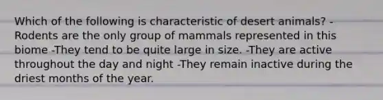 Which of the following is characteristic of desert animals? -Rodents are the only group of mammals represented in this biome -They tend to be quite large in size. -They are active throughout the day and night -They remain inactive during the driest months of the year.