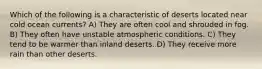 Which of the following is a characteristic of deserts located near cold ocean currents? A) They are often cool and shrouded in fog. B) They often have unstable atmospheric conditions. C) They tend to be warmer than inland deserts. D) They receive more rain than other deserts.