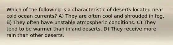 Which of the following is a characteristic of deserts located near cold ocean currents? A) They are often cool and shrouded in fog. B) They often have unstable atmospheric conditions. C) They tend to be warmer than inland deserts. D) They receive more rain than other deserts.