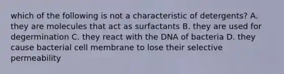 which of the following is not a characteristic of detergents? A. they are molecules that act as surfactants B. they are used for degermination C. they react with the DNA of bacteria D. they cause bacterial cell membrane to lose their selective permeability