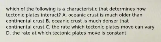 which of the following is a characteristic that determines how tectonic plates interact? A. oceanic crust is much older than continental crust B. oceanic crust is much denser that continental crust C. the rate which tectonic plates move can vary D. the rate at which tectonic plates move is constant