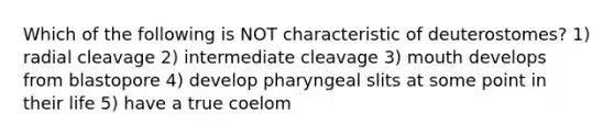 Which of the following is NOT characteristic of deuterostomes? 1) radial cleavage 2) intermediate cleavage 3) mouth develops from blastopore 4) develop pharyngeal slits at some point in their life 5) have a true coelom