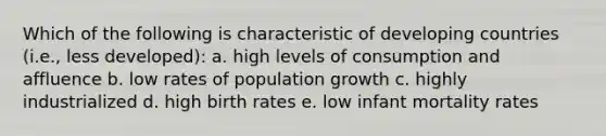 Which of the following is characteristic of developing countries (i.e., less developed): a. high levels of consumption and affluence b. low rates of population growth c. highly industrialized d. high birth rates e. low infant mortality rates