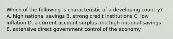 Which of the following is characteristic of a developing​ country? A. high national savings B. strong credit institutions C. low inflation D. a current account surplus and high national savings E. extensive direct government control of the economy