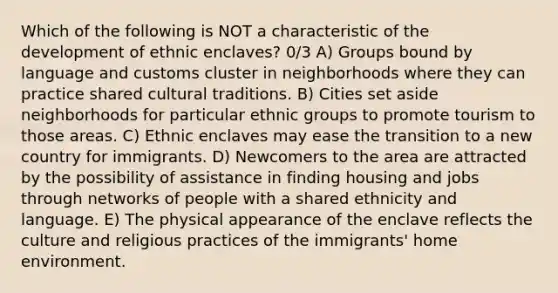 Which of the following is NOT a characteristic of the development of ethnic enclaves? 0/3 A) Groups bound by language and customs cluster in neighborhoods where they can practice shared cultural traditions. B) Cities set aside neighborhoods for particular ethnic groups to promote tourism to those areas. C) Ethnic enclaves may ease the transition to a new country for immigrants. D) Newcomers to the area are attracted by the possibility of assistance in finding housing and jobs through networks of people with a shared ethnicity and language. E) The physical appearance of the enclave reflects the culture and religious practices of the immigrants' home environment.