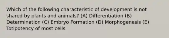 Which of the following characteristic of development is not shared by plants and animals? (A) Differentiation (B) Determination (C) Embryo Formation (D) Morphogenesis (E) Totipotency of most cells