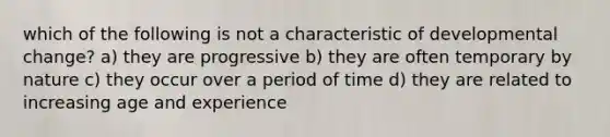 which of the following is not a characteristic of developmental change? a) they are progressive b) they are often temporary by nature c) they occur over a period of time d) they are related to increasing age and experience