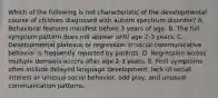 Which of the following is not characteristic of the developmental course of children diagnosed with autism spectrum disorder? A. Behavioral features manifest before 3 years of age. B. The full symptom pattern does not appear until age 2-3 years. C. Developmental plateaus or regression in social-communicative behavior is frequently reported by parents. D. Regression across multiple domains occurs after age 2-3 years. E. First symptoms often include delayed language development, lack of social interest or unusual social behavior, odd play, and unusual communication patterns.