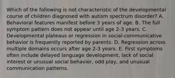 Which of the following is not characteristic of the developmental course of children diagnosed with autism spectrum disorder? A. Behavioral features manifest before 3 years of age. B. The full symptom pattern does not appear until age 2-3 years. C. Developmental plateaus or regression in social-communicative behavior is frequently reported by parents. D. Regression across multiple domains occurs after age 2-3 years. E. First symptoms often include delayed language development, lack of social interest or unusual social behavior, odd play, and unusual communication patterns.