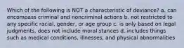 Which of the following is NOT a characteristic of deviance? a. can encompass criminal and noncriminal actions b. not restricted to any specific racial, gender, or age group c. is only based on legal judgments, does not include moral stances d. includes things such as medical conditions, illnesses, and physical abnormalities