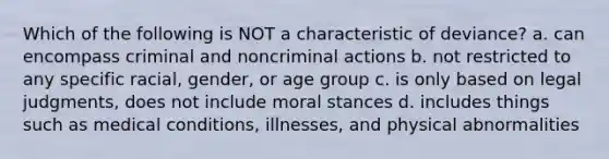 Which of the following is NOT a characteristic of deviance? a. can encompass criminal and noncriminal actions b. not restricted to any specific racial, gender, or age group c. is only based on legal judgments, does not include moral stances d. includes things such as medical conditions, illnesses, and physical abnormalities