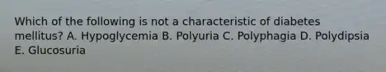 Which of the following is not a characteristic of diabetes mellitus? A. Hypoglycemia B. Polyuria C. Polyphagia D. Polydipsia E. Glucosuria