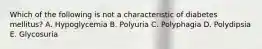 Which of the following is not a characteristic of diabetes mellitus? A. Hypoglycemia B. Polyuria C. Polyphagia D. Polydipsia E. Glycosuria