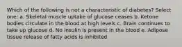 Which of the following is not a characteristic of diabetes? Select one: a. Skeletal muscle uptake of glucose ceases b. Ketone bodies circulate in the blood at high levels c. Brain continues to take up glucose d. No insulin is present in the blood e. Adipose tissue release of fatty acids is inhibited