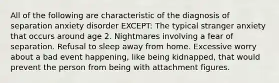 All of the following are characteristic of the diagnosis of separation anxiety disorder EXCEPT: The typical stranger anxiety that occurs around age 2. Nightmares involving a fear of separation. Refusal to sleep away from home. Excessive worry about a bad event happening, like being kidnapped, that would prevent the person from being with attachment figures.