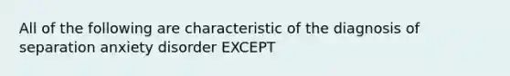 All of the following are characteristic of the diagnosis of separation anxiety disorder EXCEPT