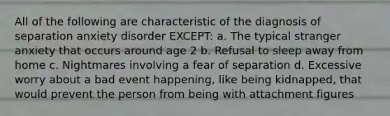 All of the following are characteristic of the diagnosis of separation anxiety disorder EXCEPT: a. The typical stranger anxiety that occurs around age 2 b. Refusal to sleep away from home c. Nightmares involving a fear of separation d. Excessive worry about a bad event happening, like being kidnapped, that would prevent the person from being with attachment figures