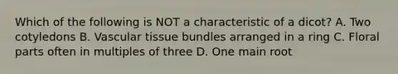 Which of the following is NOT a characteristic of a dicot? A. Two cotyledons B. Vascular tissue bundles arranged in a ring C. Floral parts often in multiples of three D. One main root