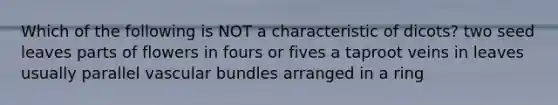 Which of the following is NOT a characteristic of dicots? two seed leaves parts of flowers in fours or fives a taproot veins in leaves usually parallel vascular bundles arranged in a ring