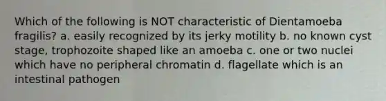 Which of the following is NOT characteristic of Dientamoeba fragilis? a. easily recognized by its jerky motility b. no known cyst stage, trophozoite shaped like an amoeba c. one or two nuclei which have no peripheral chromatin d. flagellate which is an intestinal pathogen