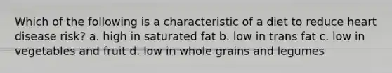 Which of the following is a characteristic of a diet to reduce heart disease risk? a. high in saturated fat b. low in trans fat c. low in vegetables and fruit d. low in whole grains and legumes