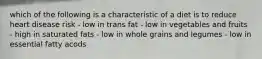 which of the following is a characteristic of a diet is to reduce heart disease risk - low in trans fat - low in vegetables and fruits - high in saturated fats - low in whole grains and legumes - low in essential fatty acods