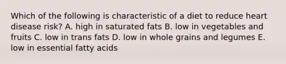 Which of the following is characteristic of a diet to reduce heart disease risk? A. high in saturated fats B. ​low in vegetables and fruits C. low in trans fats D. ​low in whole grains and legumes ​E. low in essential fatty acids